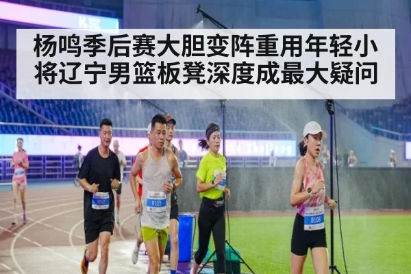 杨鸣季后赛大胆变阵重用年轻小将辽宁男篮板凳深度成最大疑问